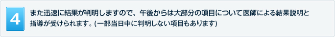 また迅速に結果が判明しますので、午後からは大部分の項目について医師による結果説明と指導が受けられます。(一部当日中に判明しない項目もあります)